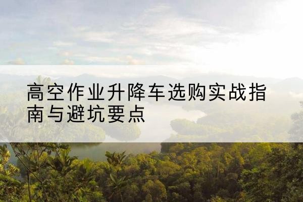 兴安盟升降车怎么选-高空作业升降车选购实战指南与避坑要点
