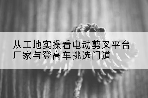 兴安盟电动剪叉升降平台厂家-从工地实操看电动剪叉平台厂家与登高车挑选门道