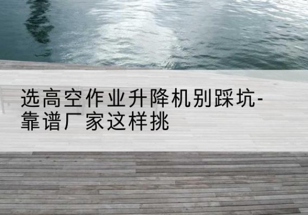 兴安盟剪叉式升降机厂家-选高空作业升降机别踩坑-靠谱厂家这样挑