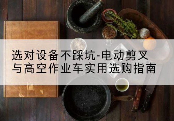兴安盟电动剪叉升降平台怎么选-选对设备不踩坑-电动剪叉与高空作业车实用选购指南
