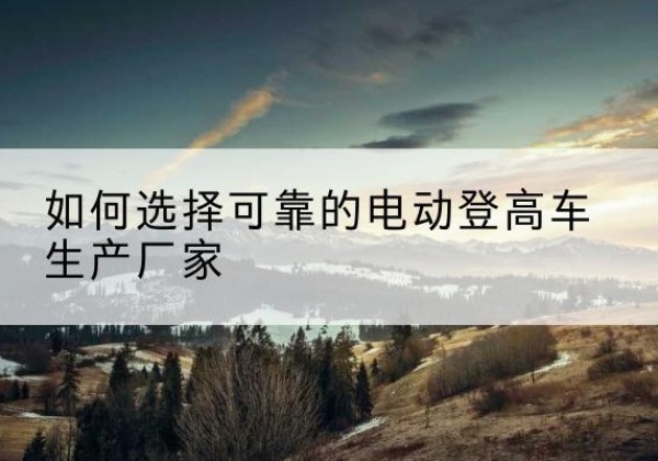 兴安盟电动登高车厂家-如何选择可靠的电动登高车生产厂家