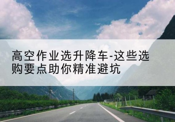 兴安盟升降车厂家-高空作业选升降车-这些选购要点助你*避坑
