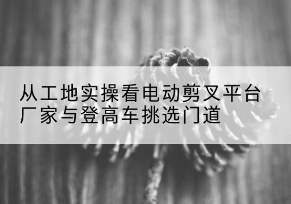 兴安盟电动剪叉升降平台厂家-从工地实操看电动剪叉平台厂家与登高车挑选门道